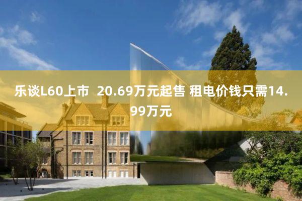 乐谈L60上市  20.69万元起售 租电价钱只需14.99万元