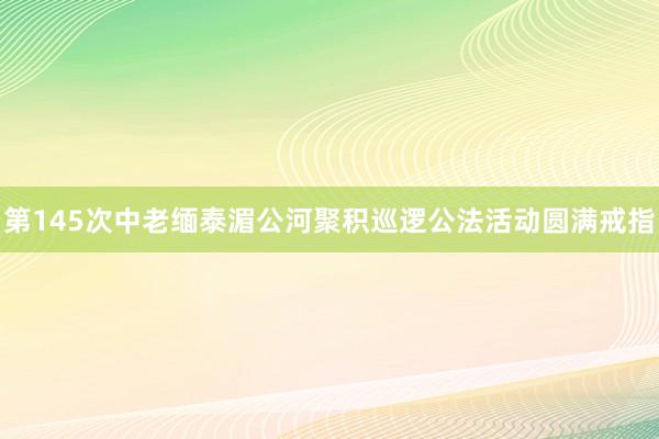 第145次中老缅泰湄公河聚积巡逻公法活动圆满戒指