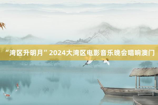 “湾区升明月”2024大湾区电影音乐晚会唱响澳门