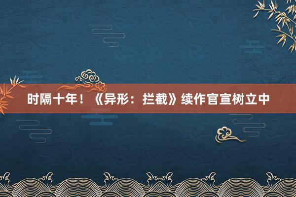 时隔十年！《异形：拦截》续作官宣树立中