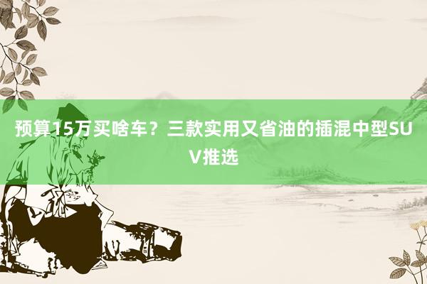 预算15万买啥车？三款实用又省油的插混中型SUV推选