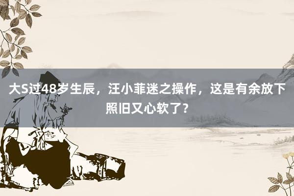 大S过48岁生辰，汪小菲迷之操作，这是有余放下照旧又心软了？