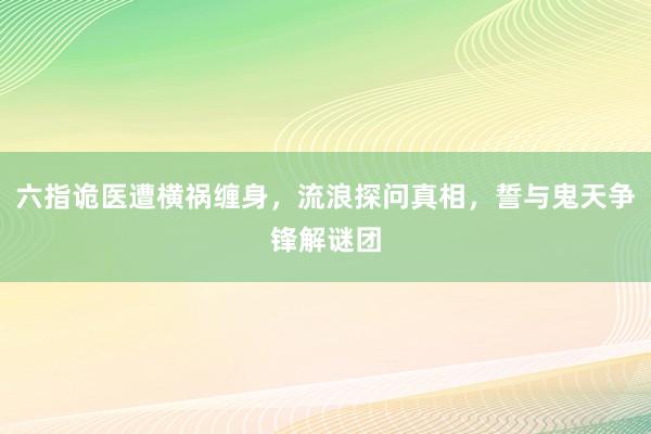 六指诡医遭横祸缠身，流浪探问真相，誓与鬼天争锋解谜团