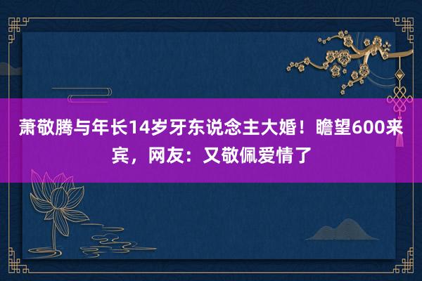 萧敬腾与年长14岁牙东说念主大婚！瞻望600来宾，网友：又敬佩爱情了