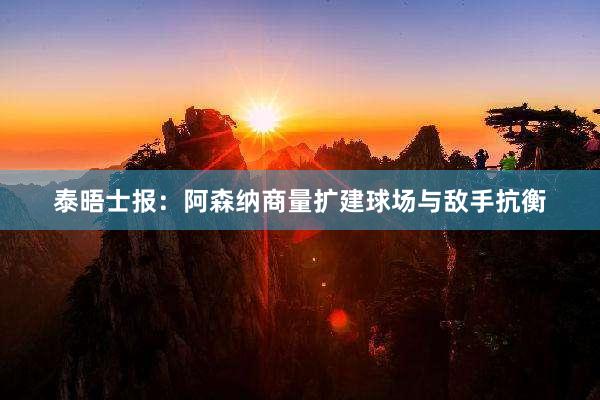 泰晤士报：阿森纳商量扩建球场与敌手抗衡