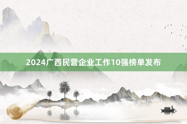 2024广西民营企业工作10强榜单发布