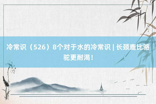 冷常识（526）8个对于水的冷常识 | 长颈鹿比骆驼更耐渴！