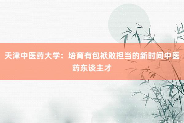 天津中医药大学：培育有包袱敢担当的新时间中医药东谈主才